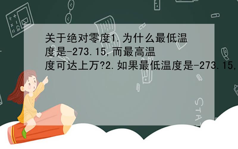 关于绝对零度1.为什么最低温度是-273.15,而最高温度可达上万?2.如果最低温度是-273.15,那么273.15和-273.15是否相反的,也就是如果合在一起会不会变成0度?3.在-273.15℃的情况下,能不能让人在1秒内