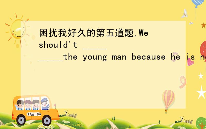 困扰我好久的第五道题,We should't __________the young man because he is no honest.A.believe B.believe in C.believe to D.trust in答案选A但为什么是相信“他”的话?为什么不是B-------相信他的人品?