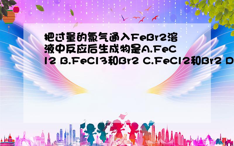 把过量的氯气通入FeBr2溶液中反应后生成物是A.FeCl2 B.FeCl3和Br2 C.FeCl2和Br2 D.FeCl3和FeBr3