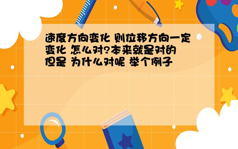 速度方向变化 则位移方向一定变化 怎么对?本来就是对的 但是 为什么对呢 举个例子