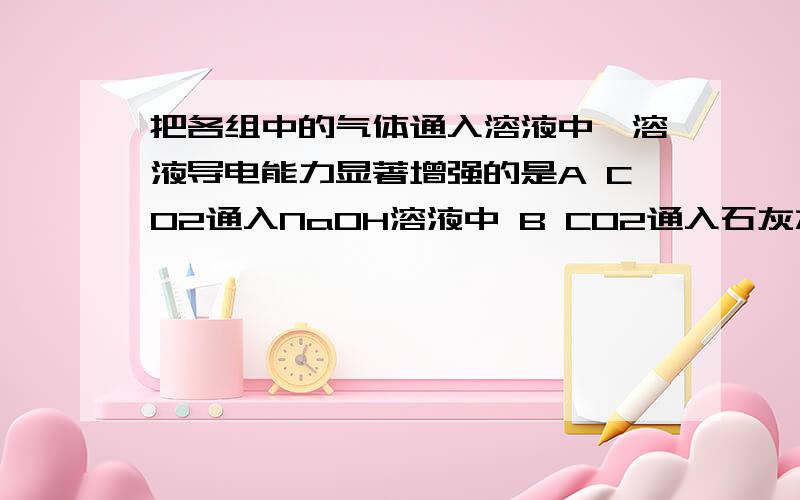 把各组中的气体通入溶液中,溶液导电能力显著增强的是A CO2通入NaOH溶液中 B CO2通入石灰水中 C NH3通入CH3COOH溶液中 D NH3通入盐酸中