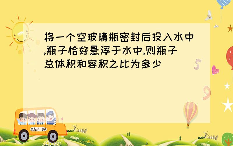 将一个空玻璃瓶密封后投入水中,瓶子恰好悬浮于水中,则瓶子总体积和容积之比为多少