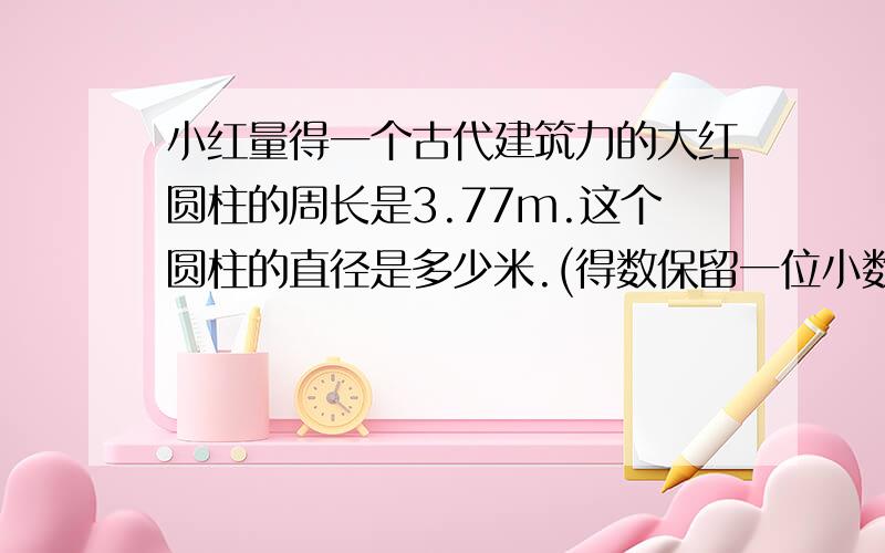 小红量得一个古代建筑力的大红圆柱的周长是3.77m.这个圆柱的直径是多少米.(得数保留一位小数)