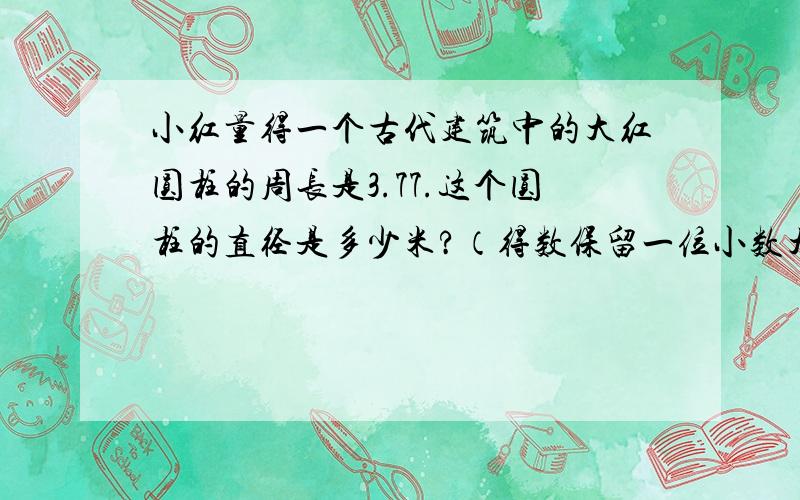 小红量得一个古代建筑中的大红圆柱的周长是3.77.这个圆柱的直径是多少米?（得数保留一位小数大神们帮帮�