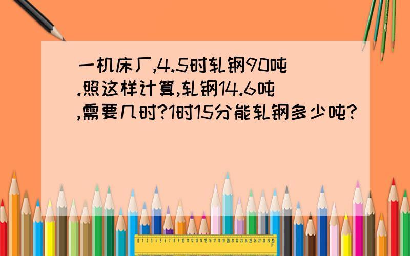 一机床厂,4.5时轧钢90吨.照这样计算,轧钢14.6吨,需要几时?1时15分能轧钢多少吨?