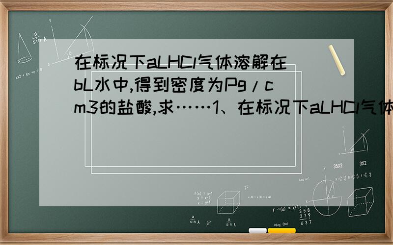 在标况下aLHCl气体溶解在bL水中,得到密度为Pg/cm3的盐酸,求……1、在标况下aLHCl气体溶解在bL水中,得到密度为Pg/cm3的盐酸,求此盐酸的物质的量浓度.2、98%H2SO4(密度=1.84g/ml)按1：5与水混合,得密度