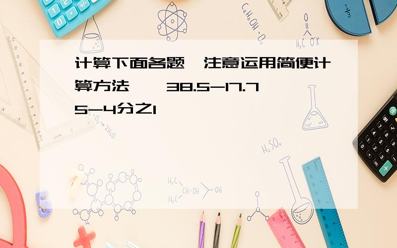 计算下面各题,注意运用简便计算方法一、38.5-17.75-4分之1