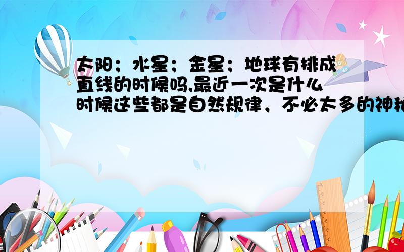 太阳；水星；金星；地球有排成直线的时候吗,最近一次是什么时候这些都是自然规律，不必太多的神秘联想。即使是9大行星排成一线也是必然的，只是发生在什么时候的问题。对于它对人