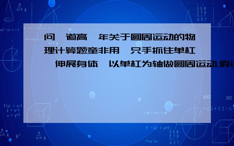 问一道高一年关于圆周运动的物理计算题童非用一只手抓住单杠,伸展身体,以单杠为轴做圆周运动.假设童非的质量为65KG,请计算在完成单臂大回环的过程中,童非的单臂至少要承受多大的拉力?