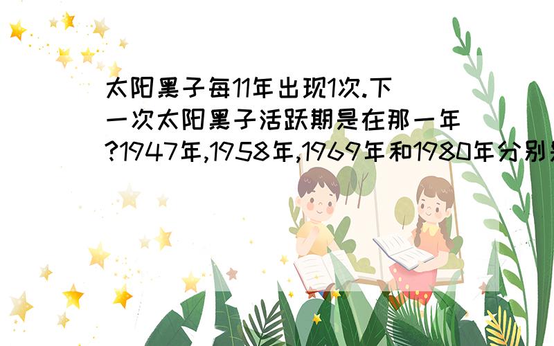 太阳黑子每11年出现1次.下一次太阳黑子活跃期是在那一年?1947年,1958年,1969年和1980年分别是太阳黑子活跃期.