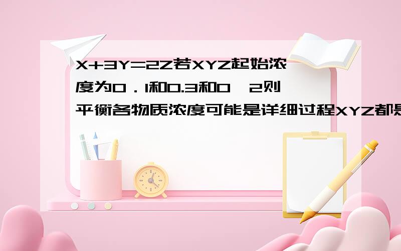 X+3Y=2Z若XYZ起始浓度为0．1和0.3和0,2则平衡各物质浓度可能是详细过程XYZ都是气体