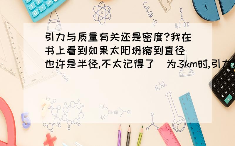 引力与质量有关还是密度?我在书上看到如果太阳坍缩到直径（也许是半径,不太记得了）为3km时,引力将达到连光都逃不掉（也就是黑洞）,可是太阳的质量却不变,但是我在别的书上看到,引力