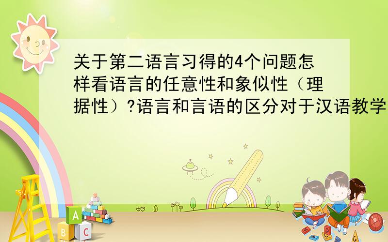 关于第二语言习得的4个问题怎样看语言的任意性和象似性（理据性）?语言和言语的区分对于汉语教学有什么意义?语言的特点对于我们开展汉语教学有什么启示?你认为作为一名合格的对外汉