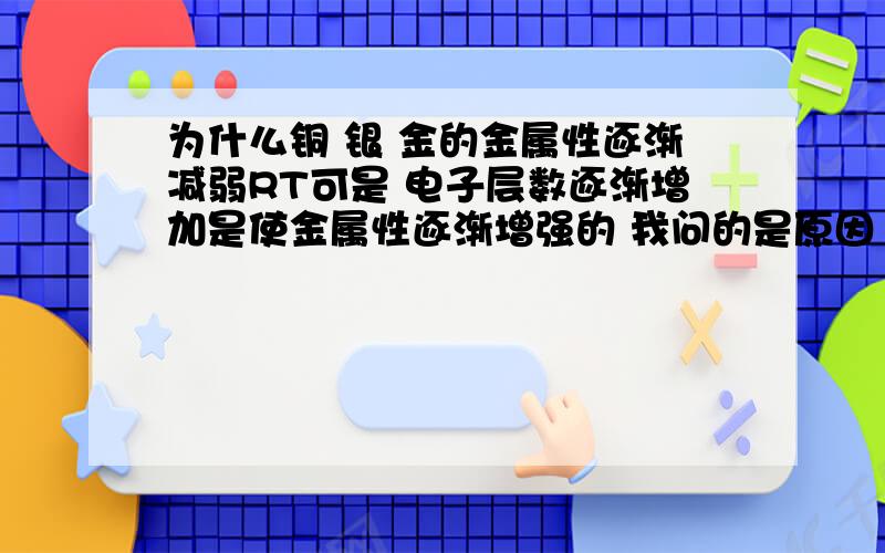 为什么铜 银 金的金属性逐渐减弱RT可是 电子层数逐渐增加是使金属性逐渐增强的 我问的是原因 lyc说的是判断方法