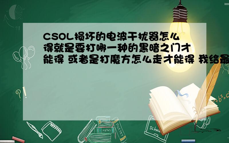 CSOL损坏的电波干扰器怎么得就是要打哪一种的黑暗之门才能得 或者是打魔方怎么走才能得 我给最佳