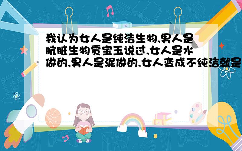 我认为女人是纯洁生物,男人是肮脏生物贾宝玉说过,女人是水做的,男人是泥做的,女人变成不纯洁就是被男人弄脏的,就算水混入泥而变成浑浊