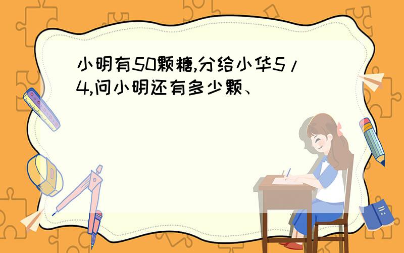 小明有50颗糖,分给小华5/4,问小明还有多少颗、