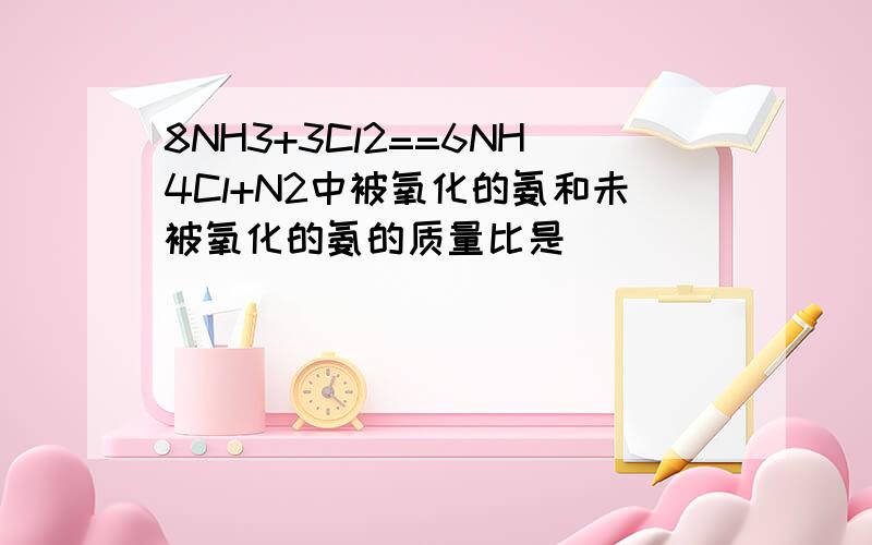 8NH3+3Cl2==6NH4Cl+N2中被氧化的氨和未被氧化的氨的质量比是