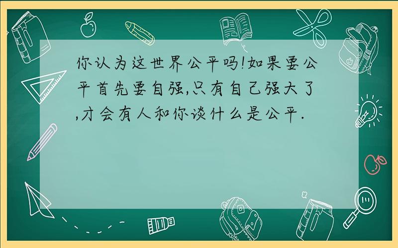 你认为这世界公平吗!如果要公平首先要自强,只有自己强大了,才会有人和你谈什么是公平.