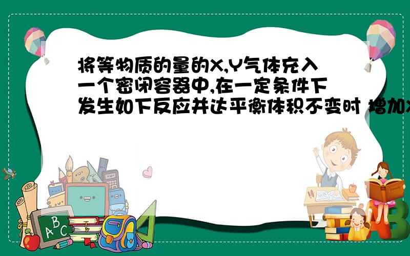 将等物质的量的X,Y气体充入一个密闭容器中,在一定条件下发生如下反应并达平衡体积不变时 增加X的物质的量.化学反应速率会加快吗?