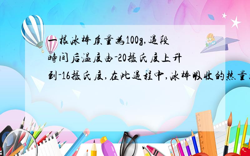 一根冰棒质量为100g,过段时间后温度由-20摄氏度上升到-16摄氏度,在此过程中,冰棒吸收的热量为800J,则该冰棒内能增加了多少?（给出计算过程）