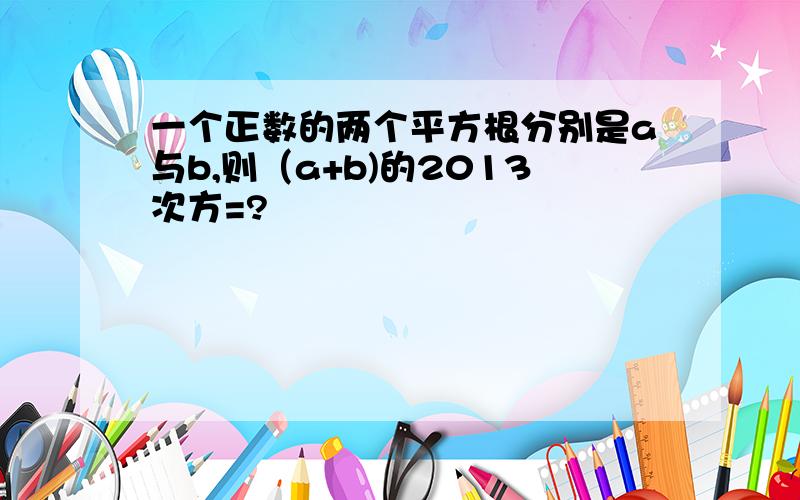 一个正数的两个平方根分别是a与b,则（a+b)的2013次方=?