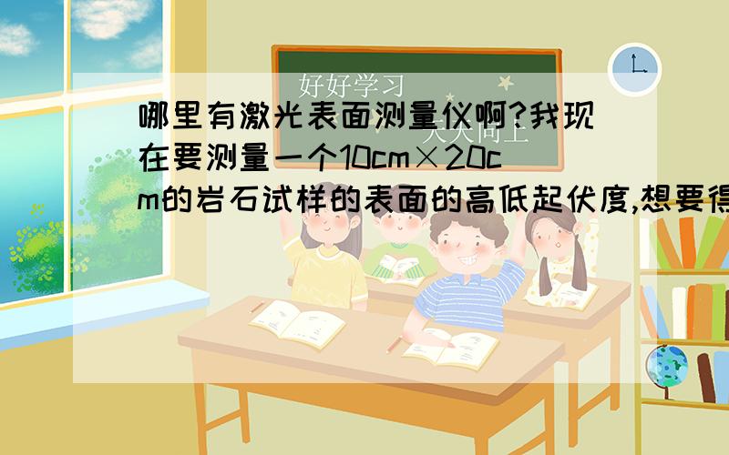 哪里有激光表面测量仪啊?我现在要测量一个10cm×20cm的岩石试样的表面的高低起伏度,想要得到每个点所对应的高度值,应该怎么测量啊?我看了一些文献,他们说表面测量仪可以测,但是一直找不