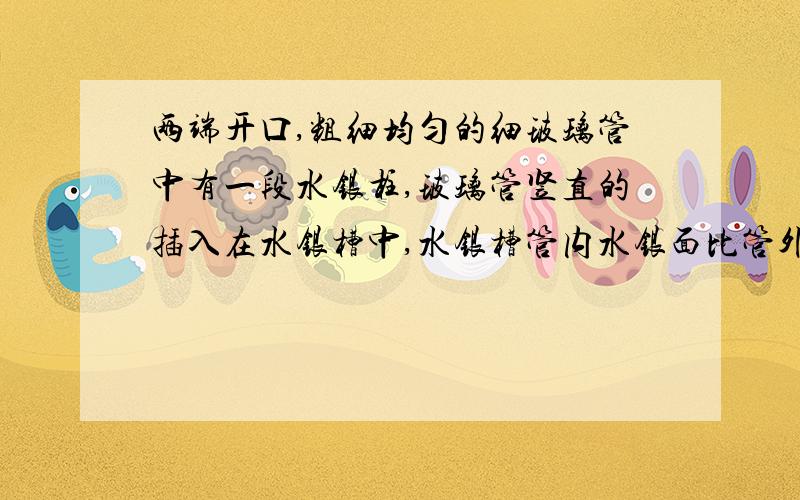 两端开口,粗细均匀的细玻璃管中有一段水银柱,玻璃管竖直的插入在水银槽中,水银槽管内水银面比管外的低,现将玻璃管缓慢上提(下端未露出液面),气体温度不变,则:( D ) A.气体体积将一直不