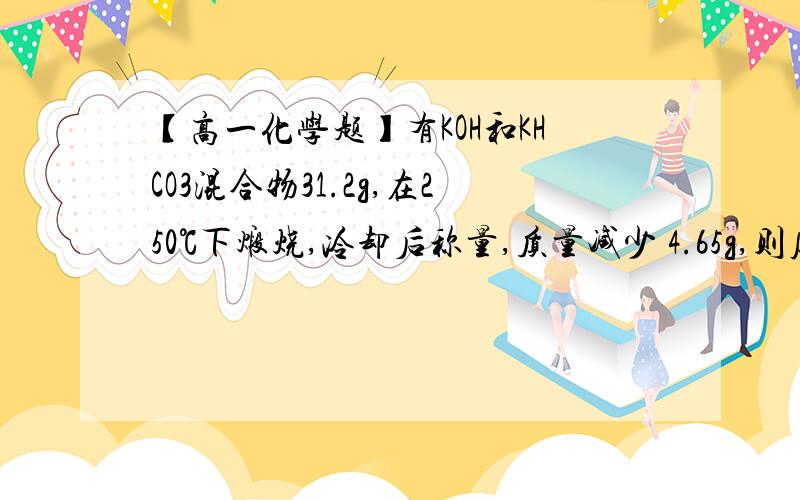 【高一化学题】有KOH和KHCO3混合物31.2g,在250℃下煅烧,冷却后称量,质量减少 4.65g,则原混合物中有KOH和KHCO3混合物31.2g,在250℃下煅烧,冷却后称量,质量减少 4.65g,则原混合物中kOH和KHCO3的关系是A．