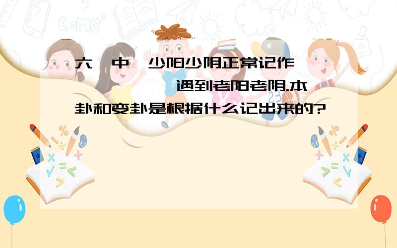 六爻中,少阳少阴正常记作———、— —,遇到老阳老阴.本卦和变卦是根据什么记出来的?