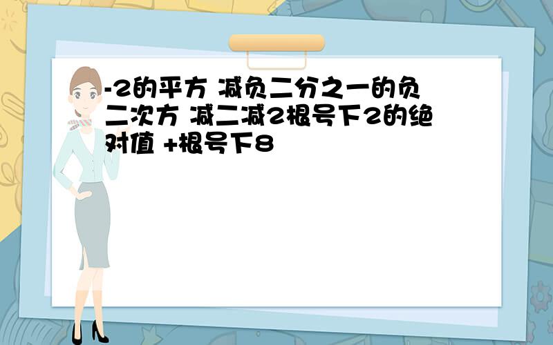 -2的平方 减负二分之一的负二次方 减二减2根号下2的绝对值 +根号下8