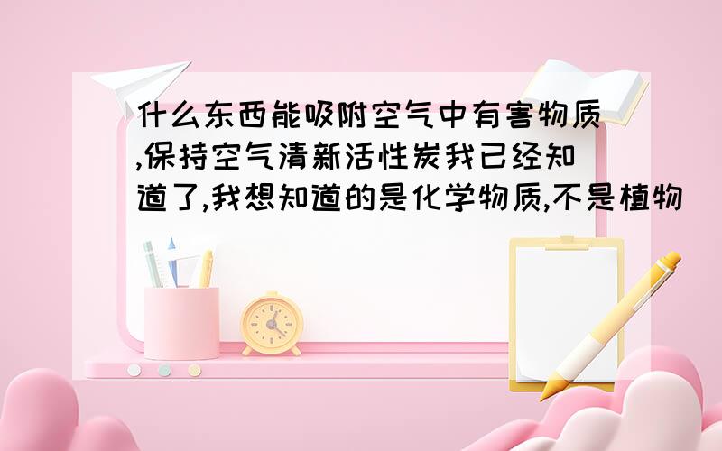 什么东西能吸附空气中有害物质,保持空气清新活性炭我已经知道了,我想知道的是化学物质,不是植物