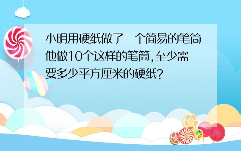 小明用硬纸做了一个简易的笔筒他做10个这样的笔筒,至少需要多少平方厘米的硬纸?