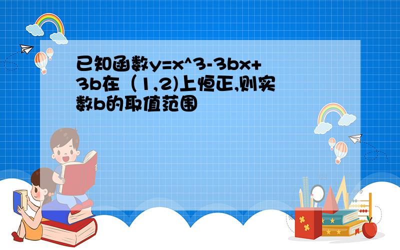 已知函数y=x^3-3bx+3b在（1,2)上恒正,则实数b的取值范围