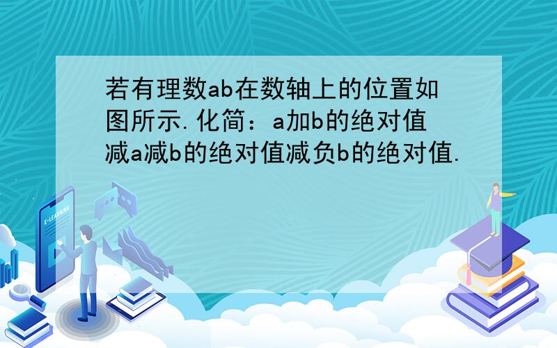 若有理数ab在数轴上的位置如图所示.化简：a加b的绝对值减a减b的绝对值减负b的绝对值.