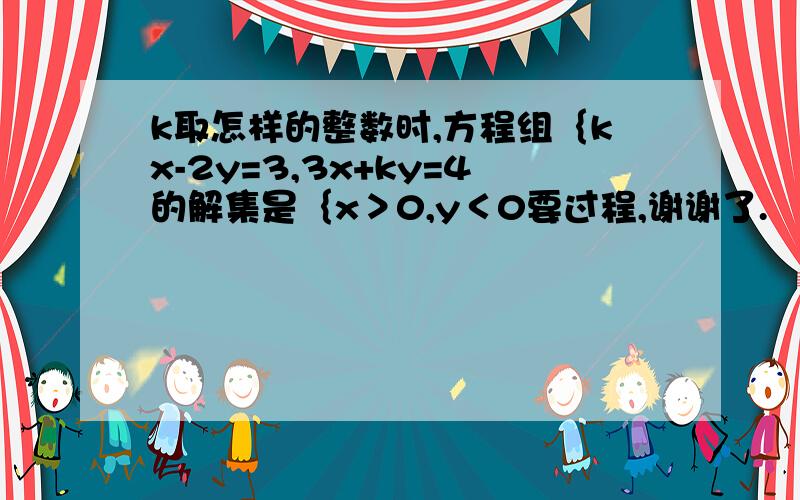 k取怎样的整数时,方程组｛kx-2y=3,3x+ky=4的解集是｛x＞0,y＜0要过程,谢谢了.