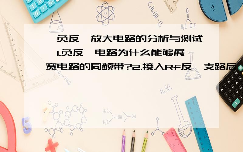 【负反馈放大电路的分析与测试】1.负反馈电路为什么能够展宽电路的同频带?2.接入Rf反馈支路后,对2个静态工作点有无影响?为什么?3.为了稳定输出电流,应该如何将本实验电路进行合理改动?