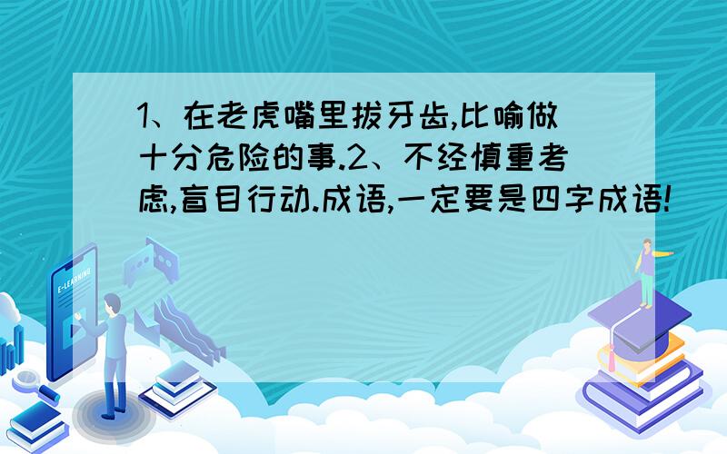 1、在老虎嘴里拔牙齿,比喻做十分危险的事.2、不经慎重考虑,盲目行动.成语,一定要是四字成语!