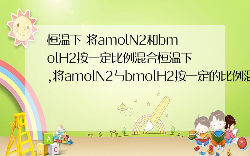 恒温下 将amolN2和bmolH2按一定比例混合恒温下,将amolN2与bmolH2按一定的比例混合,在相同情况下其密度是H2的3.6倍,取5mol该气体通入密闭容器内,使之发生反应并在一定条件下达到平衡.已知反应达