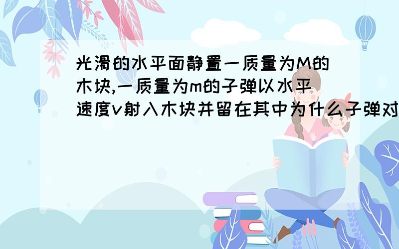 光滑的水平面静置一质量为M的木块,一质量为m的子弹以水平速度v射入木块并留在其中为什么子弹对木块做的功等于木块获得的动能（不是会摩擦生热吗?）.为什么不能说对木块做的功等于子