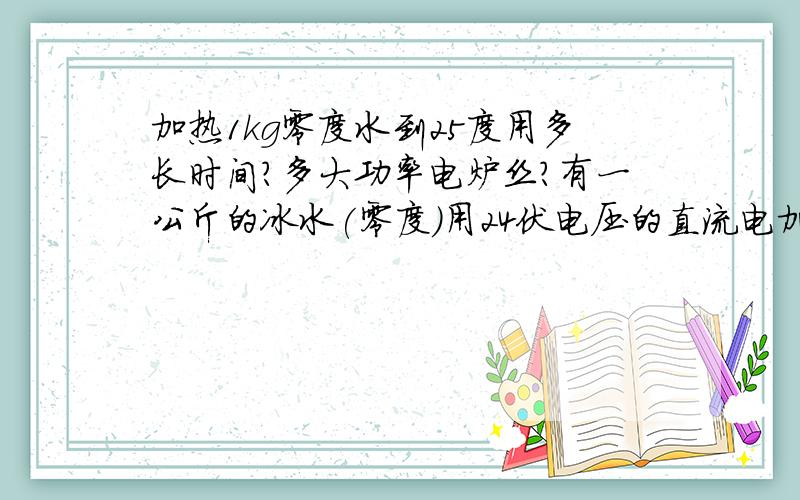 加热1kg零度水到25度用多长时间?多大功率电炉丝?有一公斤的冰水(零度)用24伏电压的直流电加热,电流为150安加热到25度,请问要多长时间?如在3分钟内加热到25度,要用多大功率的电炉丝?