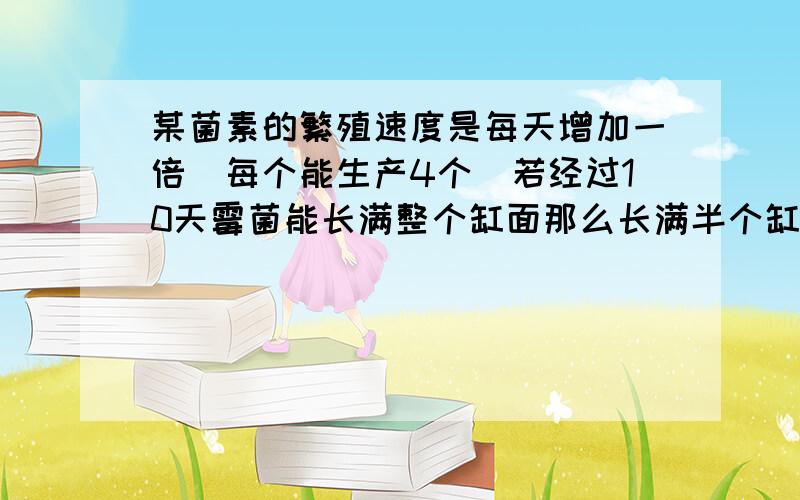 某菌素的繁殖速度是每天增加一倍（每个能生产4个）若经过10天霉菌能长满整个缸面那么长满半个缸面需要几天9天 7天 5天