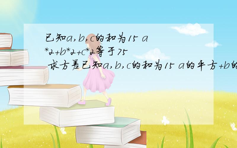 已知a,b,c的和为15 a*2+b*2+c*2等于75 求方差已知a,b,c的和为15 a的平方+b的平方+c的平方等于75 求a,b,c方差 知道的朋友赶快告诉我吖 晚了不给分哟喔 看来还真的是这样的 下午我去跟老师说下