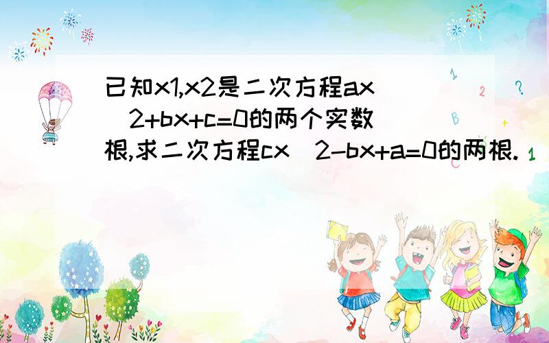 已知x1,x2是二次方程ax^2+bx+c=0的两个实数根,求二次方程cx^2-bx+a=0的两根.