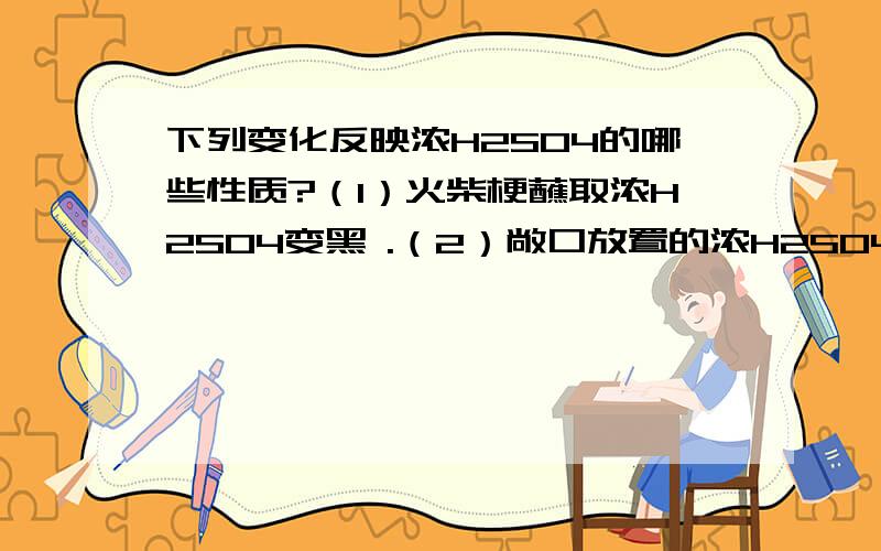 下列变化反映浓H2SO4的哪些性质?（1）火柴梗蘸取浓H2SO4变黑 .（2）敞口放置的浓H2SO4久置增重 .（3）食盐与浓H2SO4反应制取HCl .（4）浓H2SO4和磷矿粉反应可制取H3PO4 .（5）浓H2SO4不能干燥H2S .（6