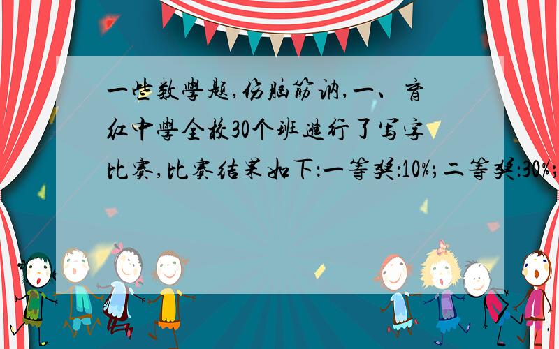 一些数学题,伤脑筋讷,一、育红中学全校30个班进行了写字比赛,比赛结果如下：一等奖：10%；二等奖：30%；三等奖：40%；鼓励奖：20%（1）得一、二、三等奖的分别用几个班?（2）得三等奖的