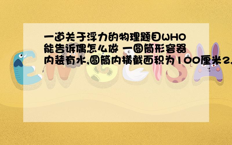 一道关于浮力的物理题目WHO能告诉偶怎么做 一圆筒形容器内装有水,圆筒内横截面积为100厘米2,现将混有石块的冰块放入筒内水中,正好悬浮在水中,此时发现筒内水面上升6厘米;当冰全部熔解