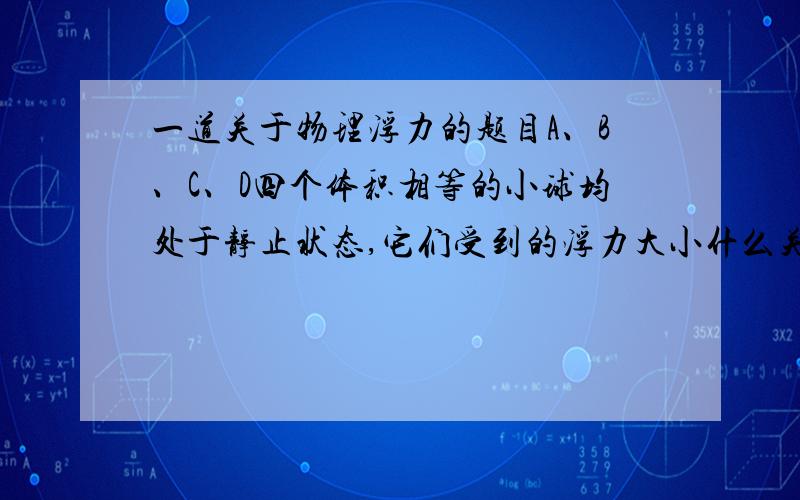 一道关于物理浮力的题目A、B、C、D四个体积相等的小球均处于静止状态,它们受到的浮力大小什么关系?它们受到的重力大小什么关系?图：http://hi.baidu.com/%CE%DE%B5%D0%C5%F9%F6%A8%C5%DA/blog（D有一部