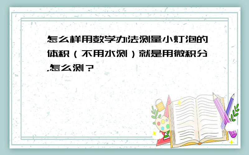 怎么样用数学办法测量小灯泡的体积（不用水测）就是用微积分，怎么测？