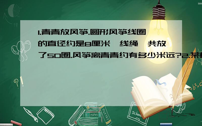 1.青青放风筝.圆形风筝线圈的直径约是8厘米,线绳一共放了50圈.风筝离青青约有多少米远?2.某校四、五、六年级共有18个班,平均每班有48人,三个年级的人数比是4：2：3.四、五、六年级各有多